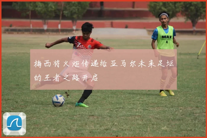 梅西将火炬传递给亚马尔未来足坛的王者之路开启