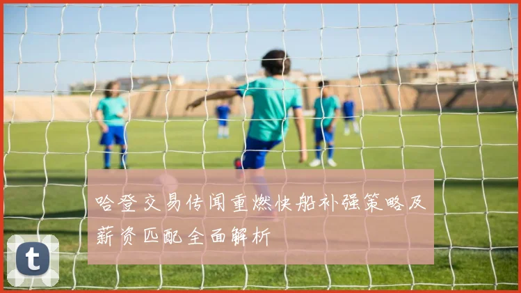 哈登交易传闻重燃快船补强策略及薪资匹配全面解析