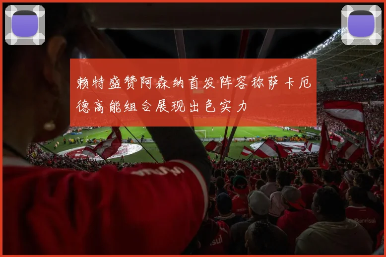 赖特盛赞阿森纳首发阵容称萨卡厄德高能组合展现出色实力