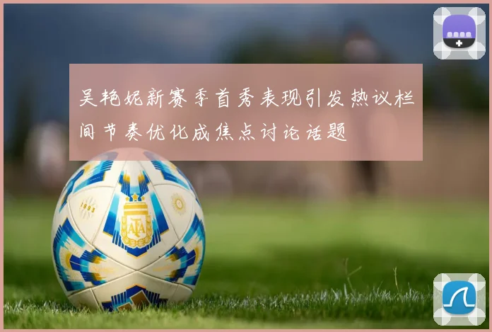 吴艳妮新赛季首秀表现引发热议栏间节奏优化成焦点讨论话题