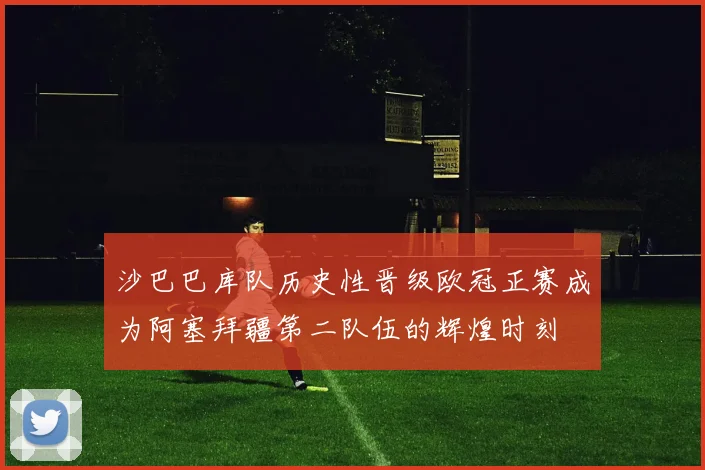 沙巴巴库队历史性晋级欧冠正赛成为阿塞拜疆第二队伍的辉煌时刻