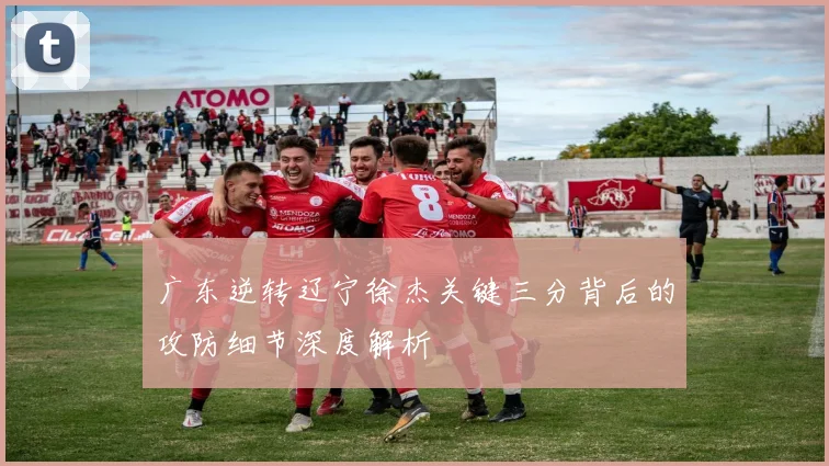 广东逆转辽宁徐杰关键三分背后的攻防细节深度解析