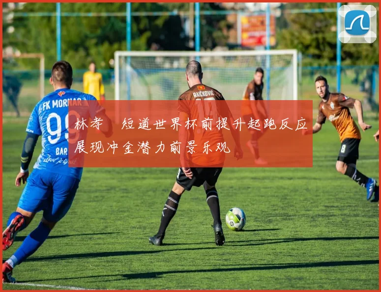 林孝埈短道世界杯前提升起跑反应展现冲金潜力前景乐观